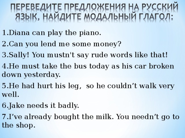 1.Diana can play the piano. 2.Can you lend me some money? 3.Sally! You mustn't say rude words like that! 4.He must take the bus today as his car broken down yesterday. 5.He had hurt his leg, so he couldn’t walk very well. 6.Jake needs it badly. 7.I’ve already bought the milk. You needn’t go to the shop. 