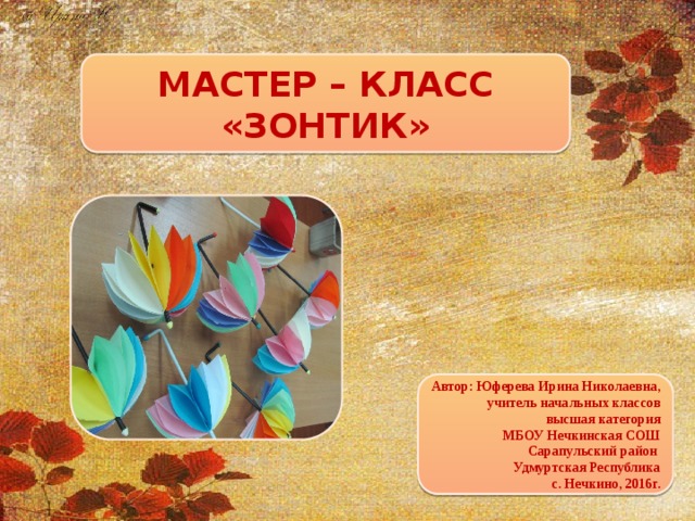 МАСТЕР – КЛАСС «ЗОНТИК» Автор: Юферева Ирина Николаевна, учитель начальных классов высшая категория МБОУ Нечкинская СОШ Сарапульский район Удмуртская Республика с. Нечкино, 2016г.