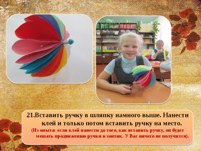21.Вставить ручку в шляпку намного выше. Нанести клей и только потом вставить ручку на место. (Из опыта: если клей нанести до того, как вставить ручку, он будет мешать продвижению ручки в зонтик. У Вас ничего не получится).