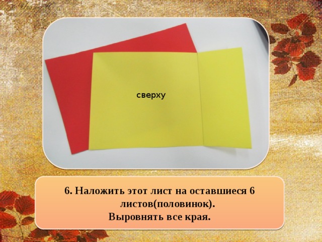 сверху 6. Наложить этот лист на оставшиеся 6 листов(половинок). Выровнять все края.