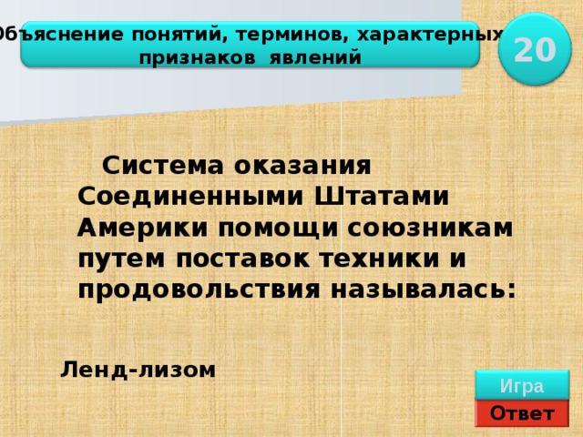 20 Объяснение понятий, терминов, характерных признаков явлений  Система оказания Соединенными Штатами Америки помощи союзникам путем поставок техники и продовольствия называлась: Ленд-лизом Ленд-лизом Игра Ответ 
