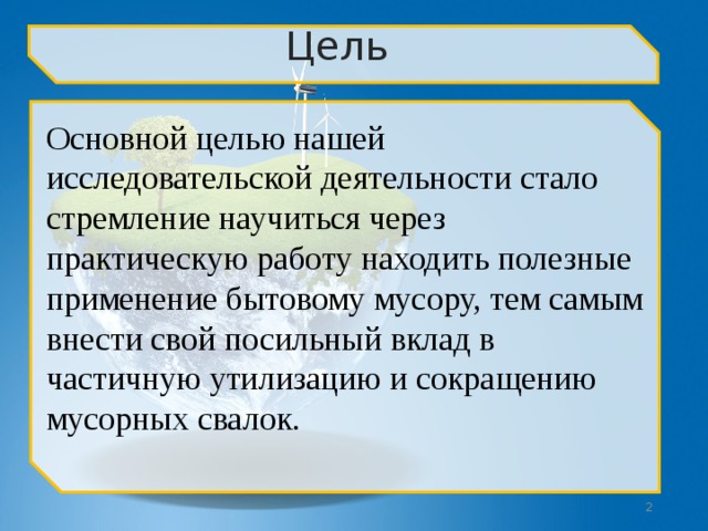 Цель  Основной целью нашей исследовательской деятельности стало стремление научиться через практическую работу находить полезные применение бытовому мусору, тем самым внести свой посильный вклад в частичную утилизацию и сокращению мусорных свалок.  