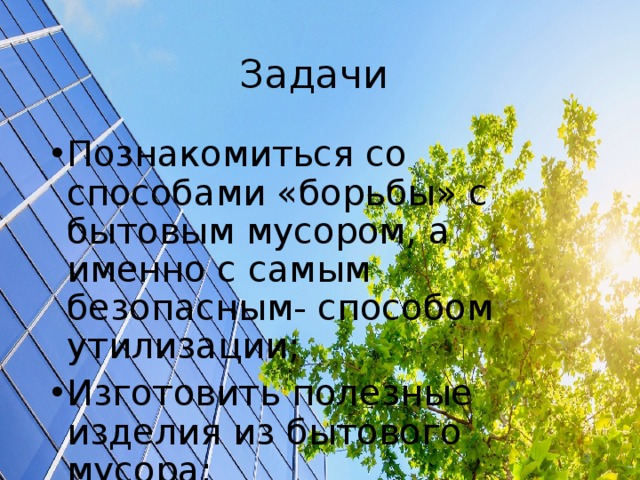 Задачи Познакомиться со способами «борьбы» с бытовым мусором, а именно с самым безопасным- способом утилизации; Изготовить полезные изделия из бытового мусора; Организовать выставку поделок.  