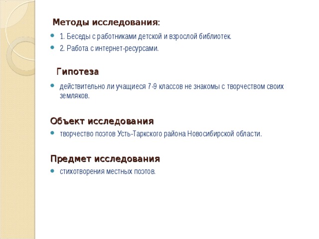 Методы исследования: 1. Беседы с работниками детской и взрослой библиотек. 2. Работа с интернет-ресурсами.  Гипотеза действительно ли учащиеся 7-9 классов не знакомы с творчеством своих земляков. Объект исследования творчество поэтов Усть-Таркского района Новосибирской области.  Предмет исследования стихотворения местных поэтов. 