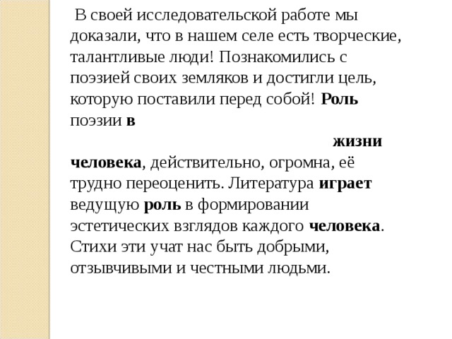 В своей исследовательской работе мы доказали, что в нашем селе есть творческие, талантливые люди! Познакомились с поэзией своих земляков и достигли цель, которую поставили перед собой! Роль поэзии в  жизни  человека , действительно, огромна, её трудно переоценить. Литература играет ведущую роль в формировании эстетических взглядов каждого человека . Стихи эти учат нас быть добрыми, отзывчивыми и честными людьми.  