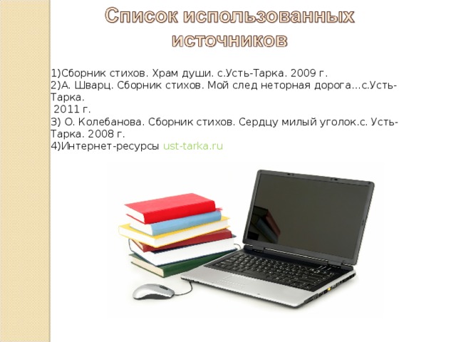 1)Сборник стихов. Храм души. с.Усть-Тарка. 2009 г. 2)А. Шварц. Сборник стихов. Мой след неторная дорога…с.Усть-Тарка.  2011 г. 3) О. Колебанова. Сборник стихов. Сердцу милый уголок.с. Усть-Тарка. 2008 г. 4)Интернет-ресурсы ust-tarka.ru  