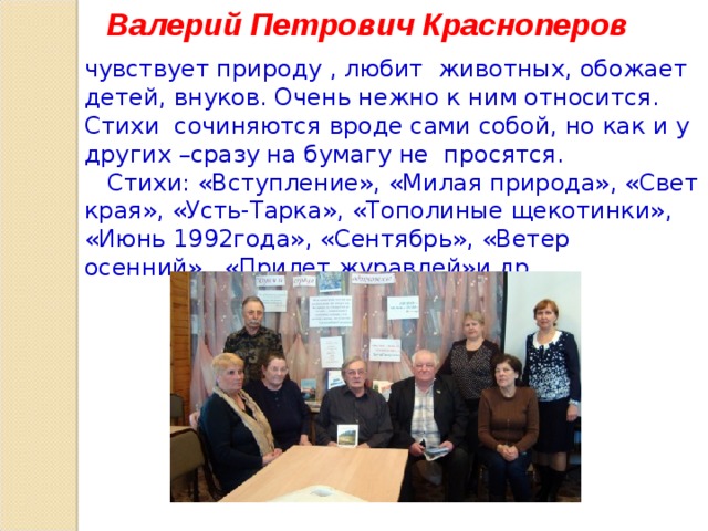Валерий Петрович Красноперов чувствует природу , любит животных, обожает детей, внуков. Очень нежно к ним относится. Стихи сочиняются вроде сами собой, но как и у других –сразу на бумагу не просятся.  Стихи: «Вступление», «Милая природа», «Свет края», «Усть-Тарка», «Тополиные щекотинки», «Июнь 1992года», «Сентябрь», «Ветер осенний», «Прилет журавлей»и др.  
