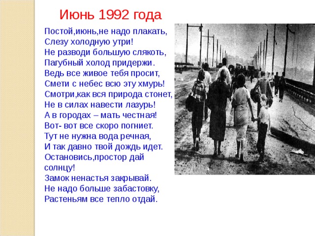 Июнь 1992 года Постой,июнь,не надо плакать, Слезу холодную утри! Не разводи большую слякоть, Пагубный холод придержи. Ведь все живое тебя просит, Смети с небес всю эту хмурь! Смотри,как вся природа стонет, Не в силах навести лазурь! А в городах – мать честная! Вот- вот все скоро погниет. Тут не нужна вода речная, И так давно твой дождь идет. Остановись,простор дай солнцу! Замок ненастья закрывай. Не надо больше забастовку, Растеньям все тепло отдай.  