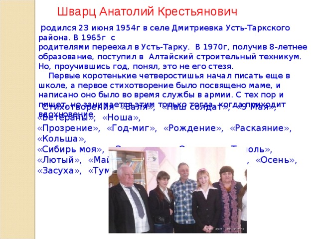 Шварц Анатолий Крестьянович  р одился 23 июня 1954г в селе Дмитриевка Усть-Таркского района. В 1965г с родителями переехал в Усть-Тарку. В 1970г, получив 8-летнее образование, поступил в Алтайский строительный техникум. Но, проучившись год, понял, это не его стезя.  Первые коротенькие четверостишья начал писать еще в школе, а первое стихотворение было посвящено маме, и написано оно было во время службы в армии. С тех пор и пишет, но занимается этим только тогда, когда приходит вдохновение.  Стихотворения «Валя», «Наш солдат», «9 Мая», «Ветераны», «Ноша», «Прозрение», «Год-миг», «Рождение», «Раскаяние», «Кольша», «Сибирь моя», «Экология», «Огрехи», «Тополь», «Лютый», «Май» , «Беда», «Зима», «Весна», «Осень», «Засуха», «Туман» и др.  