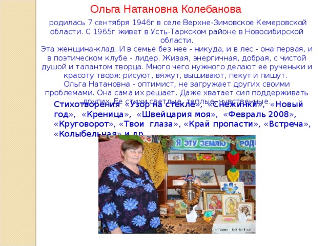 Ольга Натановна Колебанова  родилась 7 сентября 1946г в селе Верхне-Зимовское Кемеровской области. С 1965г живет в Усть-Таркском районе в Новосибирской области. Эта женщина-клад. И в семье без нее - никуда, и в лес - она первая, и в поэтическом клубе - лидер. Живая, энергичная, добрая, с чистой душой и талантом творца. Много чего нужного делают ее рученьки и красоту творя: рисуют, вяжут, вышивают, пекут и пишут. Ольга Натановна - оптимист, не загружает других своими проблемами. Она сама их решает. Даже хватает сил поддерживать других. Ее стихи светлые, теплые, чувственные. Стихотворения «Узор на стекле», «Снежинки», «Новый год», «Креница», «Швейцария моя», «Февраль 2008», «Круговорот», «Твои глаза», «Край пропасти», «Встреча», «Колыбельная» и др.  