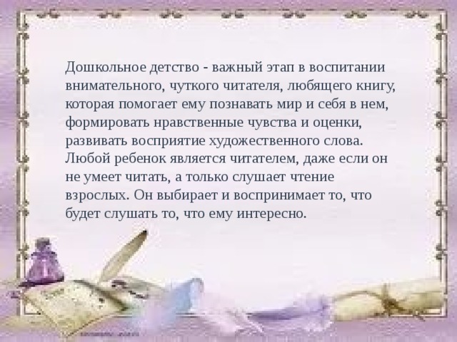 Дошкольное детство - важный этап в воспитании внимательного, чуткого читателя, любящего книгу, которая помогает ему познавать мир и себя в нем, формировать нравственные чувства и оценки, развивать восприятие художественного слова. Любой ребенок является читателем, даже если он не умеет читать, а только слушает чтение взрослых. Он выбирает и воспринимает то, что будет слушать то, что ему интересно. 