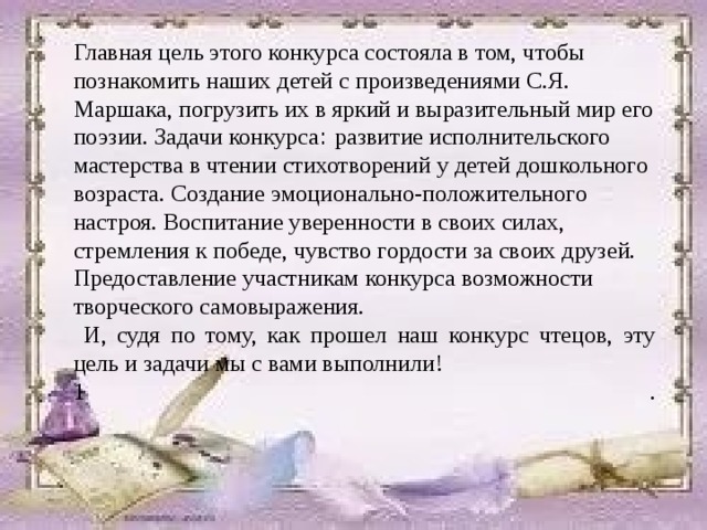 Главная цель этого конкурса состояла в том, чтобы познакомить наших детей с произведениями С.Я. Маршака, погрузить их в яркий и выразительный мир его поэзии. Задачи конкурса : развитие исполнительского мастерства в чтении стихотворений у детей дошкольного возраста. Создание эмоционально-положительного настроя. Воспитание уверенности в своих силах, стремления к победе, чувство гордости за своих друзей. Предоставление участникам конкурса возможности творческого самовыражения.  И, судя по тому, как прошел наш конкурс чтецов, эту цель и задачи мы с вами выполнили! 1 .   