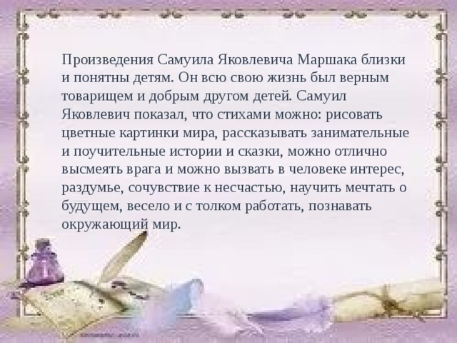 Произведения Самуила Яковлевича Маршака близки и понятны детям. Он всю свою жизнь был верным товарищем и добрым другом детей. Самуил Яковлевич показал, что стихами можно: рисовать цветные картинки мира, рассказывать занимательные и поучительные истории и сказки, можно отлично высмеять врага и можно вызвать в человеке интерес, раздумье, сочувствие к несчастью, научить мечтать о будущем, весело и с толком работать, познавать окружающий мир. 