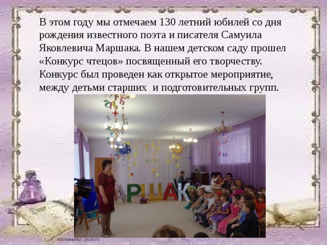 В этом году мы отмечаем 130 летний юбилей со дня рождения известного поэта и писателя Самуила Яковлевича Маршака. В нашем детском саду прошел «Конкурс чтецов» посвященный его творчеству. Конкурс был проведен как открытое мероприятие, между детьми старших и подготовительных групп. 