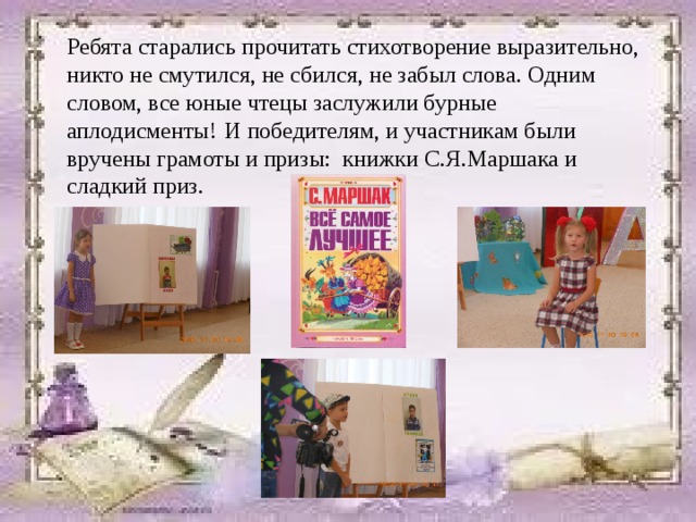 Ребята старались прочитать стихотворение выразительно, никто не смутился, не сбился, не забыл слова. Одним словом, все юные чтецы заслужили бурные аплодисменты!  И победителям, и участникам были вручены грамоты и призы: книжки С.Я.Маршака и сладкий приз. 