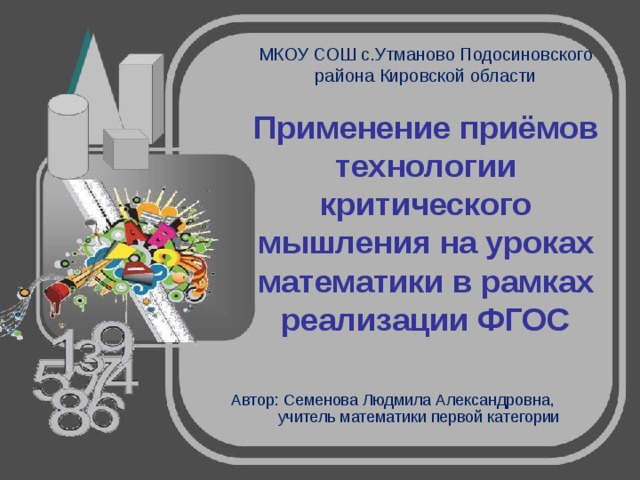 МКОУ СОШ с.Утманово Подосиновского района Кировской области   Применение приёмов технологии критического мышления на уроках математики в рамках реализации ФГОС Автор: Семенова Людмила Александровна, учитель математики первой категории 