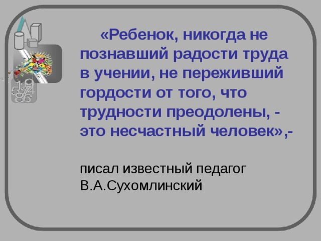     «Ребенок, никогда не познавший радости труда в учении, не переживший гордости от того, что трудности преодолены, - это несчастный человек»,-   