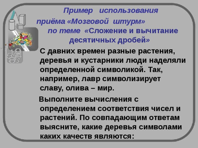   Пример   использования   приёма «Мозговой  штурм» по теме  « Сложение и вычитание десятичных дробей »    С давних времен разные растения, деревья и кустарники люди наделяли определенной символикой. Так, например, лавр символизирует славу, олива – мир.  Выполните вычисления с определением соответствия чисел и растений. По совпадающим ответам выясните, какие деревья символами каких качеств являются:   