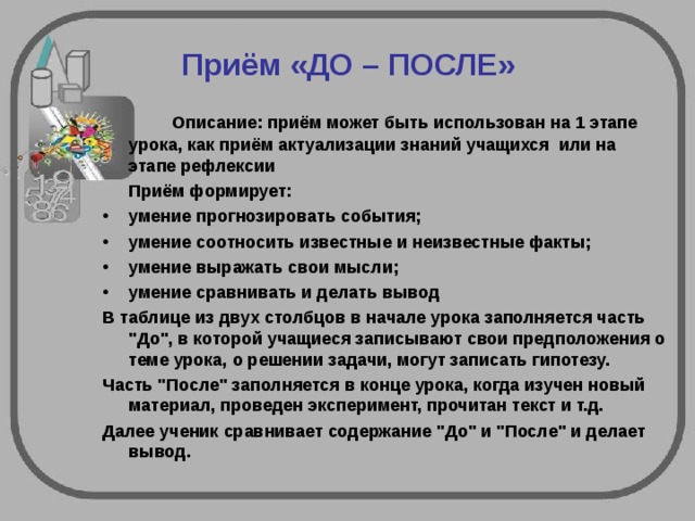 Приём «ДО – ПОСЛЕ»   Описание: приём может быть использован на 1 этапе  урока, как приём актуализации знаний учащихся или на  этапе рефлексии  Приём формирует: умение прогнозировать события; умение соотносить известные и неизвестные факты; умение выражать свои мысли; умение сравнивать и делать вывод В таблице из двух столбцов в начале урока заполняется часть 