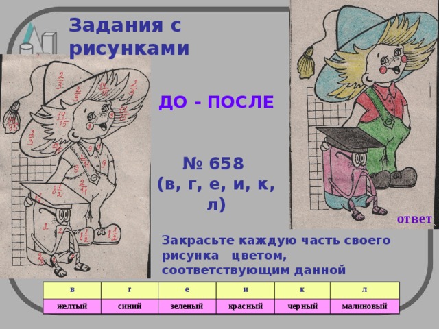 Задания с рисунками ДО - ПОСЛЕ   № 658 (в, г, е, и, к, л) ответ Закрасьте  каждую часть своего рисунка цветом, соответствующим данной таблице  в г желтый е синий зеленый и к красный л черный малиновый 