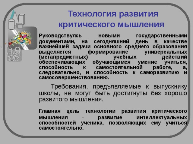  Технология развития критического мышления   Руководствуясь новыми государственными документами, на сегодняшний день в качестве важнейшей задачи основного среднего образования выделяется формирование универсальных (метапредметных) учебных действий обеспечивающих обучающимся умение учиться, способность к самостоятельной работе, а, следовательно, и способность к саморазвитию и самосовершенствованию.   Требования, предъявляемые к выпускнику школы, не могут быть достигнуты без хорошо развитого мышления.  Главная цель технологии развития критического мышления - развитие интеллектуальных способностей ученика, позволяющих ему учиться самостоятельно.  