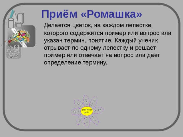 Приём «Ромашка» Делается цветок, на каждом лепестке, которого содержится пример или вопрос или указан термин, понятие. Каждый ученик отрывает по одному лепестку и решает пример или отвечает на вопрос или дает определение термину. 