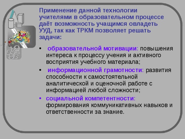 Применение данной технологии учителями в образовательном процессе даёт возможность учащимся овладеть УУД, так как ТРКМ позволяет решать задачи:   образовательной мотивации : повышения интереса к процессу учения и активного восприятия учебного материала;    информационной грамотности : развития способности к самостоятельной аналитической и оценочной работе с информацией любой сложности; социальной компетентности : формирования коммуникативных навыков и ответственности за знание.  