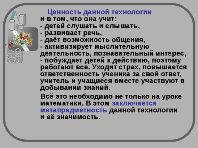   Ценность данной технологии    и в том, что она учит:  - детей слушать и слышать,  - развивает речь,  - даёт возможность общения,  - активизирует мыслительную деятельность, познавательный интерес,  - побуждает детей к действию, поэтому работают все. Уходит страх, повышается ответственность ученика за свой ответ, учитель и учащиеся вместе участвуют в добывании знаний. Всё это необходимо не только на уроке математики. В этом заключается метапредметность данной технологии  и её значимость.       