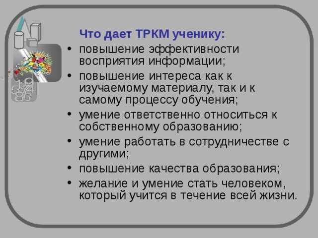  Что дает ТРКМ ученику: повышение эффективности восприятия информации; повышение интереса как к изучаемому материалу, так и к самому процессу обучения; умение ответственно относиться к собственному образованию; умение работать в сотрудничестве с другими; повышение качества образования; желание и умение стать человеком, который учится в течение всей жизни. 