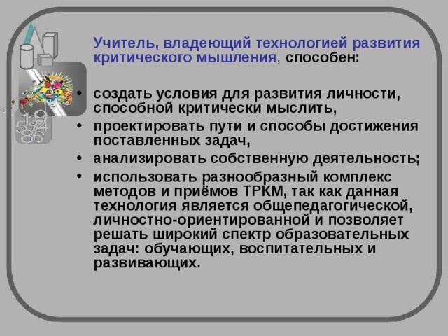  Учитель, владеющий технологией развития критического мышления , способен:  создать условия для развития личности, способной критически мыслить, проектировать пути и способы достижения поставленных задач, анализировать собственную деятельность; использовать разнообразный комплекс методов и приёмов ТРКМ, так как данная технология является общепедагогической, личностно-ориентированной и позволяет решать широкий спектр образовательных задач: обучающих, воспитательных и развивающих.  