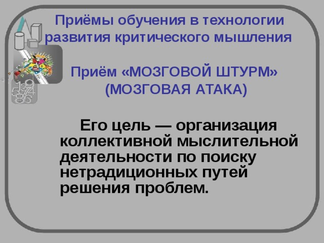  Приёмы обучения в технологии  развития критического мышления   Приём «МОЗГОВОЙ ШТУРМ» (МОЗГОВАЯ АТАКА)   Его цель — организация коллективной мыслительной деятельности по поиску нетрадиционных путей решения проблем.  