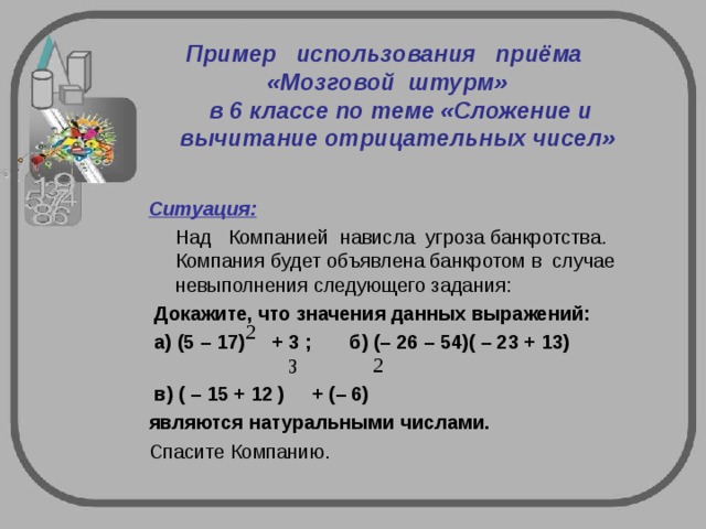  Пример   использования   приёма    «Мозговой  штурм»     в 6 классе по теме «Сложение и вычитание отрицательных чисел»   Ситуация:    Над  Компанией  нависла  угроза банкротства.  Компания будет объявлена банкротом в  случае  невыполнения следующего задания:   Докажите, что значения данных выражений:   а) (5 – 17) + 3 ; б) (– 26 – 54)( – 23 + 13)  в) ( – 15 + 12 ) + (– 6) являются натуральными числами. Спасите Компанию. 