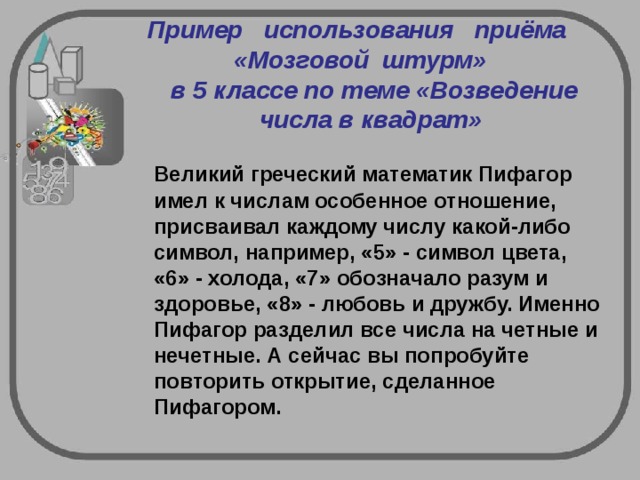 Пример   использования   приёма    «Мозговой  штурм»     в 5 классе по теме «Возведение числа в квадрат» Великий греческий математик Пифагор имел к числам особенное отношение, присваивал каждому числу какой-либо символ, например, «5» - символ цвета, «6» - холода, «7» обозначало разум и здоровье, «8» - любовь и дружбу. Именно Пифагор разделил все числа на четные и нечетные. А сейчас вы попробуйте повторить открытие, сделанное Пифагором.   