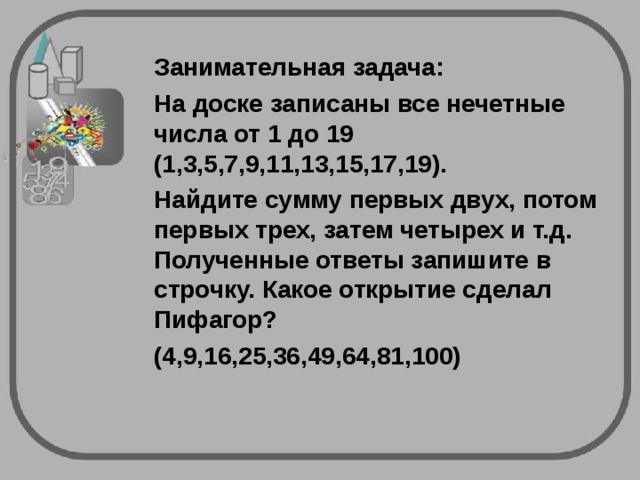 Занимательная задача:  На доске записаны все нечетные числа от 1 до 19 (1,3,5,7,9,11,13,15,17,19).  Найдите сумму первых двух, потом первых трех, затем четырех и т.д. Полученные ответы запишите в строчку. Какое открытие сделал Пифагор?  (4,9,16,25,36,49,64,81,100)  