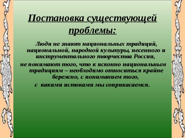  Постановка существующей проблемы:   Люди не знают национальных традиций, национальной, народной культуры, песенного и инструментального творчества России, не понимают того, что к исконно национальным традициям – необходимо относиться крайне бережно, с пониманием того, с какими истоками мы соприкасаемся. 