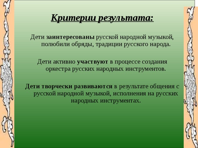   Критерии результата:  Дети заинтересованы русской народной музыкой, полюбили обряды, традиции русского народа. Дети активно участвуют в процессе создания оркестра русских народных инструментов. Дети творчески развиваются в результате общения с русской народной музыкой, исполнения на русских народных инструментах.  