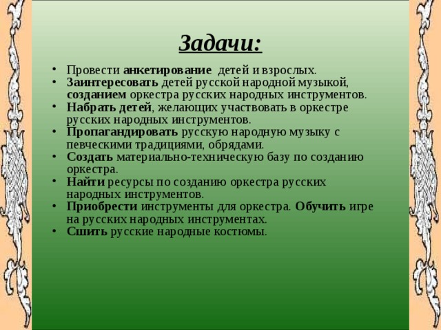  Задачи:  Провести анкетирование детей и взрослых. Заинтересовать детей  русской народной музыкой, созданием оркестра русских народных инструментов. Набрать детей , желающих участвовать в оркестре русских народных инструментов. Пропагандировать русскую народную музыку с п евческими традициями, обрядами. Создать материально-техническую базу по созданию оркестра. Найти ресурсы по созданию оркестра русских народных инструментов. Приобрести инструменты для оркестра. Обучить игре на русских народных инструментах. Сшить русские народные костюмы. 