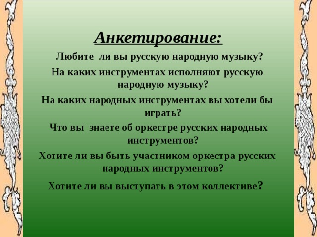       Анкетирование:  Любите ли вы русскую народную музыку? На каких инструментах исполняют русскую народную музыку? На каких народных инструментах вы хотели бы играть?  Что вы знаете об оркестре русских народных инструментов? Хотите ли вы быть участником оркестра русских народных инструментов? Хотите ли вы выступать в этом коллективе ? 