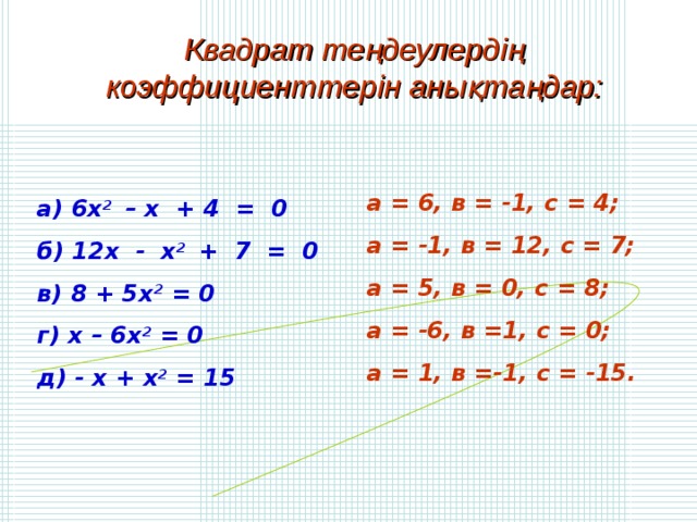 Квадрат теңдеулердің коэффициенттерін анықтаңдар: а = 6, в = -1, с = 4; а = -1, в = 12, с = 7; а = 5, в = 0, с = 8; а = -6, в =1, с = 0; а = 1, в =-1, с = -15. а) 6х 2 – х + 4 = 0 б) 12х - х 2 + 7 = 0 в) 8 + 5х 2 = 0 г) х – 6х 2 = 0 д) - х + х 2 = 15 