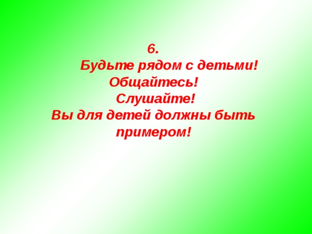   6.  Будьте рядом с детьми! Общайтесь!  Слушайте! Вы для детей должны быть примером!    