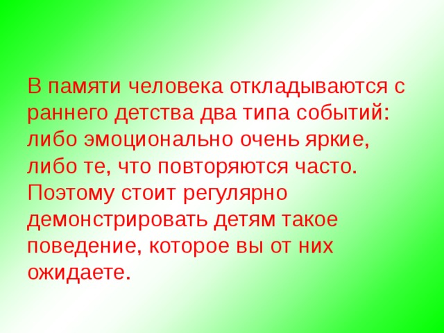 В памяти человека откладываются с раннего детства два типа событий: либо эмоционально очень яркие, либо те, что повторяются часто. Поэтому стоит регулярно демонстрировать детям такое поведение, которое вы от них ожидаете. 