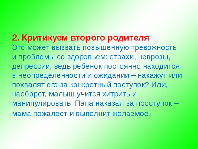 2. Критикуем второго родителя Это может вызвать повышенную тревожность и проблемы со здоровьем: страхи, неврозы, депрессии, ведь ребенок постоянно находится в неопределенности и ожидании – накажут или похвалят его за конкретный поступок? Или, наоборот, малыш учится хитрить и манипулировать. Папа наказал за проступок – мама пожалеет и выполнит желаемое .   