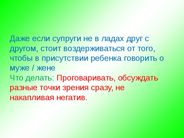  Даже если супруги не в ладах друг с другом, стоит воздерживаться от того, чтобы в присутствии ребенка говорить о муже / жене Что делать: Проговаривать, обсуждать разные точки зрения сразу, не накапливая негатив. 