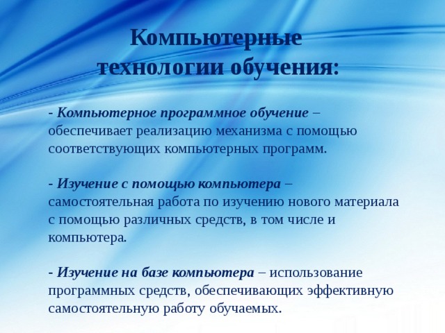 Компьютерные технологии обучения: - Компьютерное программное обучение – обеспечивает реализацию механизма с помощью соответствующих компьютерных программ. - Изучение с помощью компьютера – самостоятельная работа по изучению нового материала с помощью различных средств, в том числе и компьютера. - Изучение на базе компьютера – использование программных средств, обеспечивающих эффективную самостоятельную работу обучаемых. 