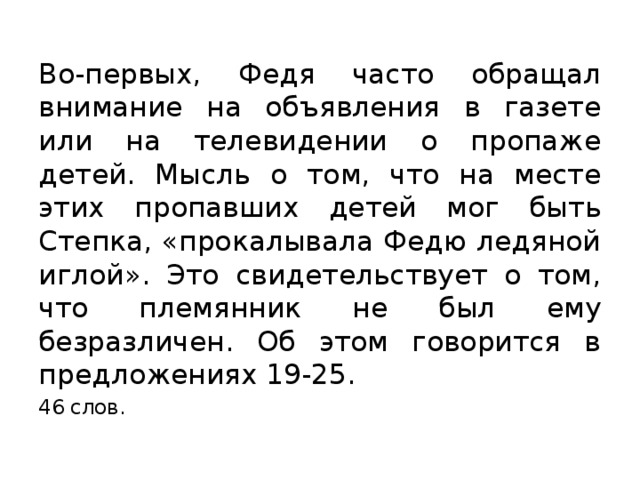 Во-первых, Федя часто обращал внимание на объявления в газете или на телевидении о пропаже детей. Мысль о том, что на месте этих пропавших детей мог быть Степка, «прокалывала Федю ледяной иглой». Это свидетельствует о том, что племянник не был ему безразличен. Об этом говорится в предложениях 19-25. 46 слов. 