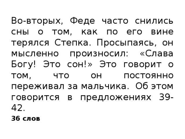 Во-вторых, Феде часто снились сны о том, как по его вине терялся Степка. Просыпаясь, он мысленно произносил: «Слава Богу! Это сон!» Это говорит о том, что он постоянно переживал за мальчика. Об этом говорится в предложениях 39-42. 36 слов 