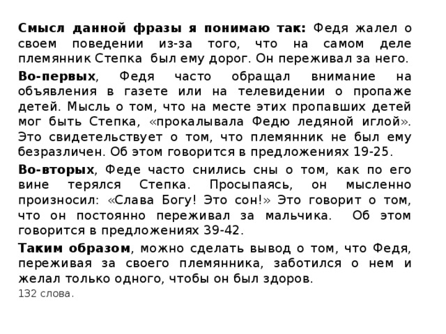 Смысл данной фразы я понимаю так: Федя жалел о своем поведении из-за того, что на самом деле племянник Степка был ему дорог. Он переживал за него. Во-первых , Федя часто обращал внимание на объявления в газете или на телевидении о пропаже детей. Мысль о том, что на месте этих пропавших детей мог быть Степка, «прокалывала Федю ледяной иглой». Это свидетельствует о том, что племянник не был ему безразличен. Об этом говорится в предложениях 19-25. Во-вторых , Феде часто снились сны о том, как по его вине терялся Степка. Просыпаясь, он мысленно произносил: «Слава Богу! Это сон!» Это говорит о том, что он постоянно переживал за мальчика. Об этом говорится в предложениях 39-42. Таким образом , можно сделать вывод о том, что Федя, переживая за своего племянника, заботился о нем и желал только одного, чтобы он был здоров. 132 слова. 