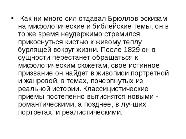  Как ни много сил отдавал Брюллов эскизам на мифологические и библейские темы, он в то же время неудержимо стремился прикоснуться кистью к живому теплу бурлящей вокруг жизни. После 1829 он в сущности перестанет обращаться к мифологическим сюжетам, свое истинное призвание он найдет в живописи портретной и жанровой, в темах, почерпнутых из реальной истории. Классицистические приемы постепенно вытиснятся новыми - романтическими, а позднее, в лучших портретах, и реалистическими. 