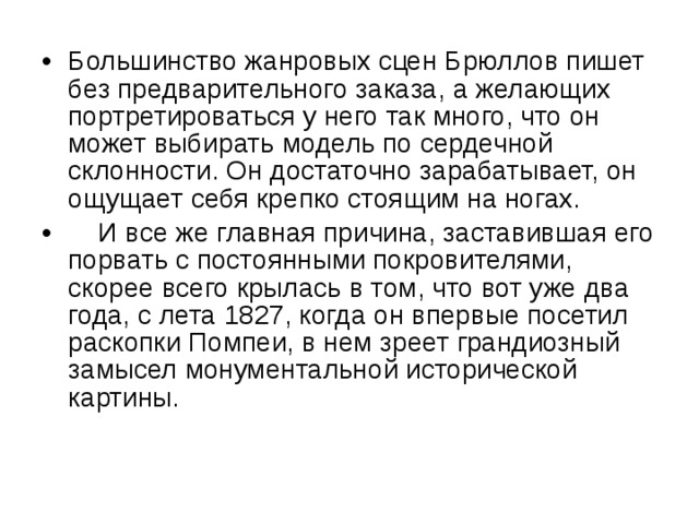 Большинство жанровых сцен Брюллов пишет без предварительного заказа, а желающих портретироваться у него так много, что он может выбирать модель по сердечной склонности. Он достаточно зарабатывает, он ощущает себя крепко стоящим на ногах.  И все же главная причина, заставившая его порвать с постоянными покровителями, скорее всего крылась в том, что вот уже два года, с лета 1827, когда он впервые посетил раскопки Помпеи, в нем зреет грандиозный замысел монументальной исторической картины. 