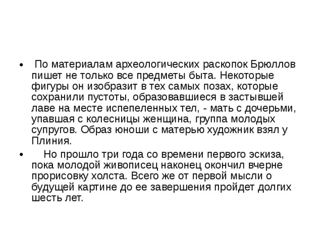  По материалам археологических раскопок Брюллов пишет не только все предметы быта. Некоторые фигуры он изобразит в тех самых позах, которые сохранили пустоты, образовавшиеся в застывшей лаве на месте испепеленных тел, - мать с дочерьми, упавшая с колесницы женщина, группа молодых супругов. Образ юноши с матерью художник взял у Плиния.  Но прошло три года со времени первого эскиза, пока молодой живописец наконец окончил вчерне прорисовку холста. Всего же от первой мысли о будущей картине до ее завершения пройдет долгих шесть лет. 